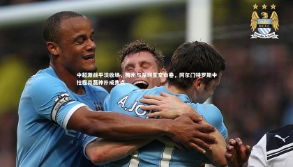 熊猫app官方网站_中超激战平淡收场，梅州与深圳互交白卷，阿尔门特罗斯中柱程月磊神扑成焦点