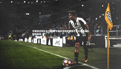 【熊猫体育官方下载】王霜独中四元无力回天 中国女足四比四憾平赞比亚奥运征程陷困境